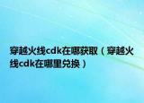 穿越火线cdk在哪获取（穿越火线cdk在哪里兑换）
