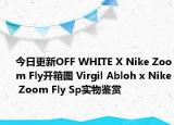 今日更新OFF WHITE X Nike Zoom Fly开箱图 Virgil Abloh x Nike Zoom Fly Sp实物鉴赏