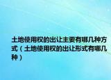 土地使用权的出让主要有哪几种方式（土地使用权的出让形式有哪几种）