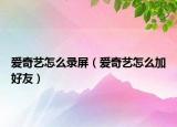 爱奇艺怎么录屏（爱奇艺怎么加好友）