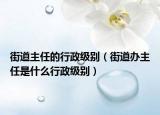 街道主任的行政级别（街道办主任是什么行政级别）