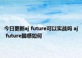 今日更新aj future可以实战吗 aj future脚感如何