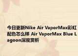 今日更新Nike Air VaporMax彩虹配色怎么样 Air VaporMax Blue Lagoon深度赏析
