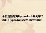 今日更新耐克Hyperdunk系列哪个最好 Hyperdunk全系列对比测评