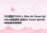 今日更新STASH x Nike Air Zoom Spiridon深度赏析 耐克Air Zoom Spiridon联名款实物赏析
