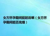 女方怀孕期间能起诉嘛（女方怀孕期间能否离婚）