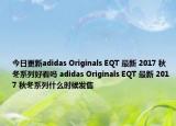 今日更新adidas Originals EQT 最新 2017 秋冬系列好看吗 adidas Originals EQT 最新 2017 秋冬系列什么时候发售