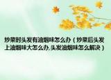 炒菜时头发有油烟味怎么办（炒菜后头发上油烟味大怎么办,头发油烟味怎么解决）