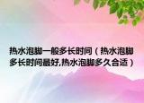 热水泡脚一般多长时间（热水泡脚多长时间最好,热水泡脚多久合适）