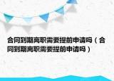 合同到期离职需要提前申请吗（合同到期离职需要提前申请吗）