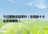 今日更新安徽茶叶（安徽的十大名茶有哪些）