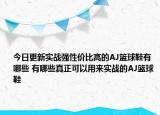 今日更新实战强性价比高的AJ篮球鞋有哪些 有哪些真正可以用来实战的AJ篮球鞋