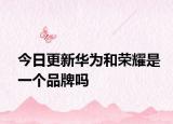 今日更新华为和荣耀是一个品牌吗