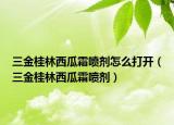三金桂林西瓜霜喷剂怎么打开（三金桂林西瓜霜喷剂）