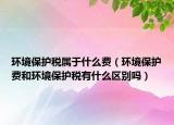环境保护税属于什么费（环境保护费和环境保护税有什么区别吗）