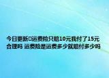 今日更新​运费险只赔10元我付了15元合理吗 运费险是运费多少就赔付多少吗