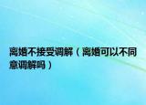 离婚不接受调解（离婚可以不同意调解吗）