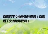 离婚后子女有继承钱权吗（离婚后子女有继承权吗）