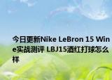 今日更新Nike LeBron 15 Wine实战测评 LBJ15酒红打球怎么样