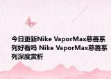 今日更新Nike VaporMax慈善系列好看吗 Nike VaporMax慈善系列深度赏析