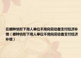 在哪种情形下用人单位不用向劳动者支付经济补偿（哪种情形下用人单位不用向劳动者支付经济补偿）