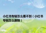 小红书专辑怎么看不到（小红书专辑怎么删除）