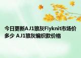 今日更新AJ1狼灰Flyknit市场价多少 AJ1狼灰编织款价格