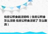 住房公积金能注销吗（住房公积金怎么注销 住房公积金注销了 怎么取消）