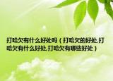 打哈欠有什么好处吗（打哈欠的好处,打哈欠有什么好处,打哈欠有哪些好处）
