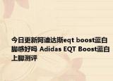 今日更新阿迪达斯eqt boost蓝白脚感好吗 Adidas EQT Boost蓝白上脚测评