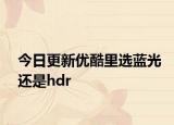 今日更新优酷里选蓝光还是hdr