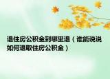 退住房公积金到哪里退（谁能说说如何退取住房公积金）