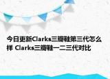 今日更新Clarks三瓣鞋第三代怎么样 Clarks三瓣鞋一二三代对比