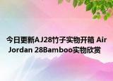 今日更新AJ28竹子实物开箱 Air Jordan 28Bamboo实物欣赏