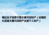 婚后份子钱算不算夫妻共同财产（结婚的礼钱是夫妻共同财产还是个人财产）