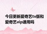 今日更新爱奇艺tv版和爱奇艺vip通用吗