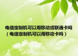 电信定制机可以用移动或联通卡吗（电信定制机可以用移动卡吗）