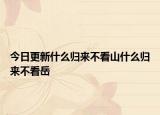 今日更新什么归来不看山什么归来不看岳