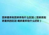 苦荞麦茶和苦荞茶有什么区别（苦荞茶和荞麦茶的区别 喝荞麦茶有什么好处）