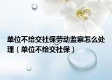 单位不给交社保劳动监察怎么处理（单位不给交社保）
