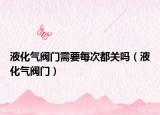液化气阀门需要每次都关吗（液化气阀门）