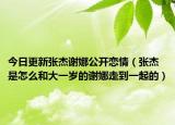 今日更新张杰谢娜公开恋情（张杰是怎么和大一岁的谢娜走到一起的）