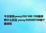 今日更新yeezy350 500 700脚感有什么区别 yeezy350500700哪个最值钱