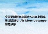 今日更新耐克皮蓬大AIR穿上增高吗 增高多少 Air More Uptempo底有多厚