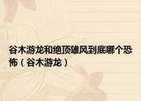 谷木游龙和绝顶雄风到底哪个恐怖（谷木游龙）
