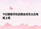 今日更新手机优酷会员怎么在电视上用