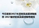 今日更新2017水泥地实战篮球鞋推荐 2017最好的实战篮球鞋有哪些