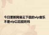 今日更新网易云下载的vip音乐不是vip以后能听吗