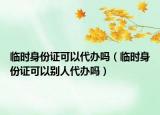 临时身份证可以代办吗（临时身份证可以别人代办吗）