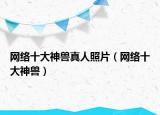 网络十大神兽真人照片（网络十大神兽）